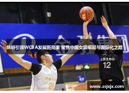 姚明引领WCBA发展新局面 聚焦中国女篮崛起与国际化之路