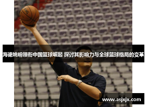海德姚明领衔中国篮球崛起 探讨其影响力与全球篮球格局的变革